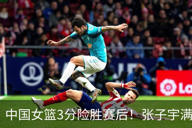 中国女篮3分险胜赛后！张子宇满分，后卫仅2人合格，锋线全拉胯！