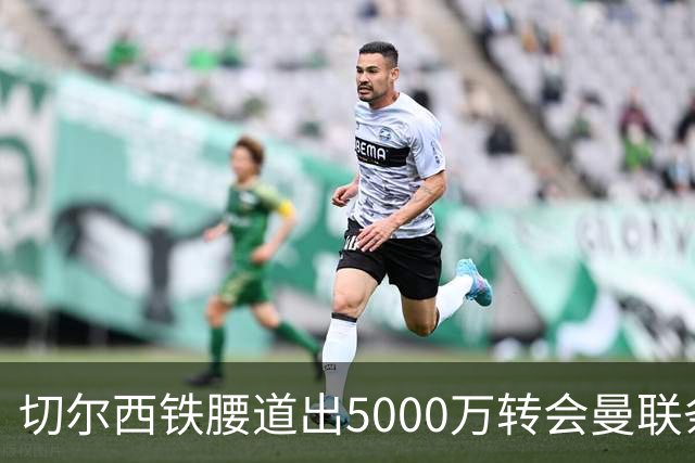 切尔西铁腰道出5000万转会曼联条件！埃德本周再次体检，原因曝光