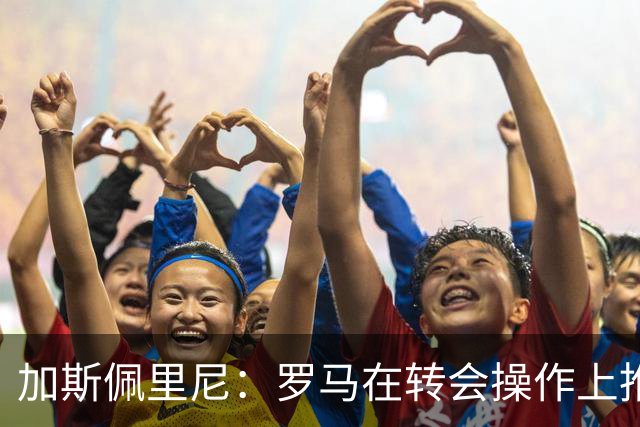 加斯佩里尼：罗马在转会操作上推进偏慢，盼弗里德金加快节奏