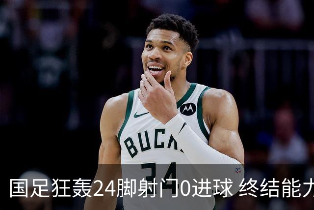 国足狂轰24脚射门0进球 终结能力不足问题全面爆发