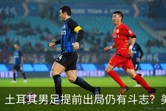 土耳其男足提前出局仍有斗志？美国队已稳获小组第一！