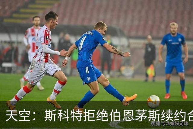 天空：斯科特拒绝伯恩茅斯续约合同，曼联、枪手、切尔西密切关注
