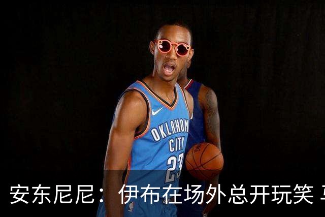 安东尼尼：伊布在场外总开玩笑 马尔蒂尼是榜样