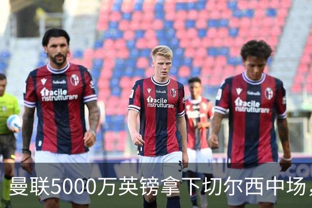 曼联5000万英镑拿下切尔西中场，巴西双星同一天体检，红魔这次终于不抬价了