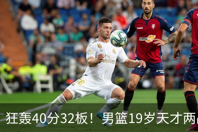 狂轰40分32板！男篮19岁天才两战杀疯了：下一个胡金秋就是他了？