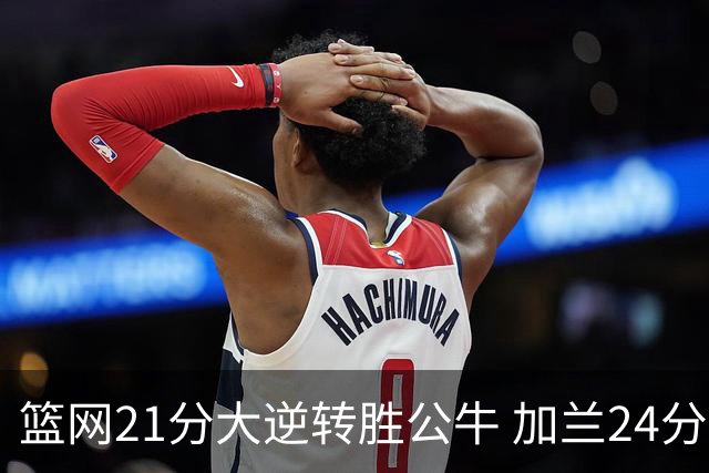 篮网21分大逆转胜公牛 加兰24分骑士险胜猛龙