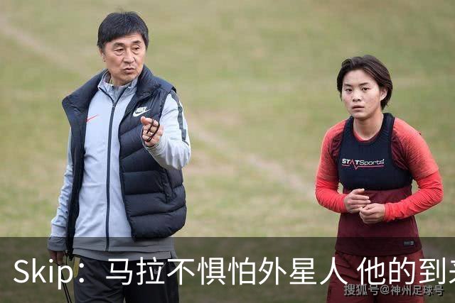 Skip：马拉不惧怕外星人 他的到来会让文班在未来自我怀疑